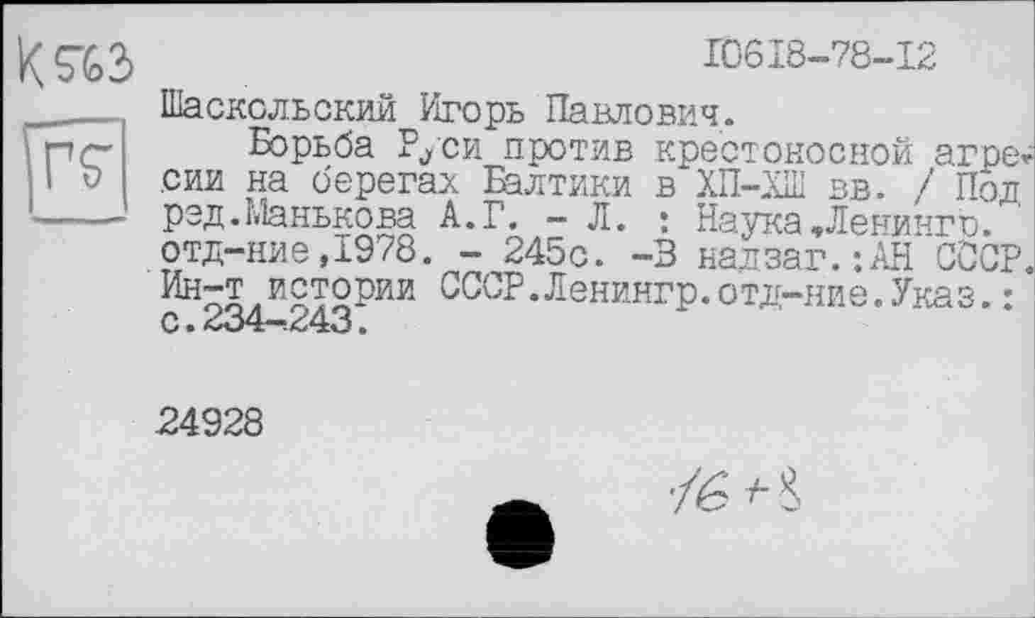 ﻿ГТ
10618-78-12
Шасксльский Игорь Павлович.
Борьба Руси против крестоносной агре сии на берегам Балтики в ХП-ХШ вв. / Пол рэд.Манькова А.Г. — Л. : Наука,Ленинго. отд-ние,1978. - 245с. -В надзаг.:АН СССР Ин~т л И£Т2РЙИ сот• Ленингр. отд-ние. Указ. : С •	•
24928